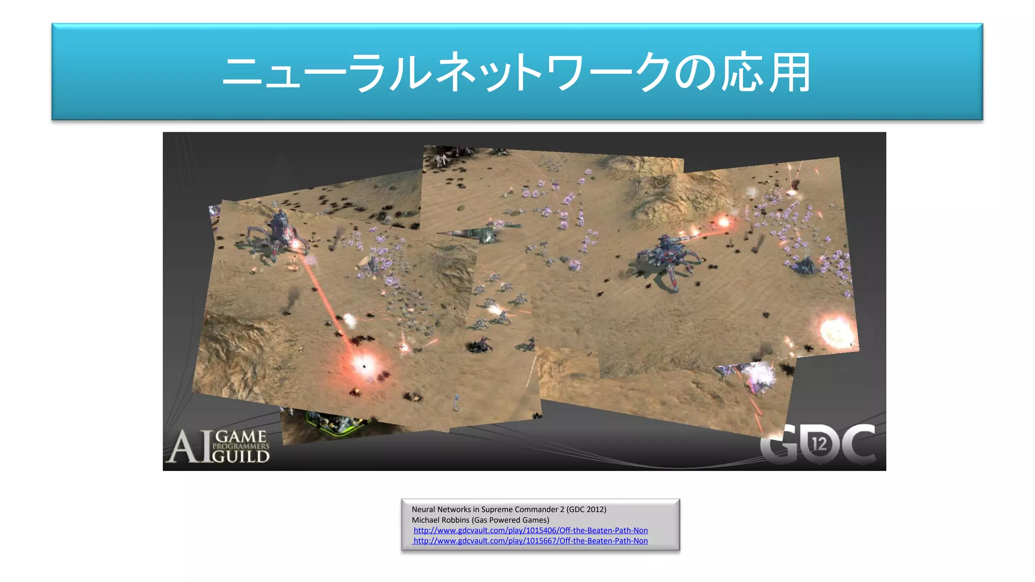 Neural Networks in Supreme Commander 2 (GDC 2012)
Michael Robbins (Gas Powered Games)
http://www.gdcvault.com/play/1015406/Off-the-Beaten-Path-Non
http://www.gdcvault.com/play/1015667/Off-the-Beaten-Path-Non
ニューラルネットワークの応用
 