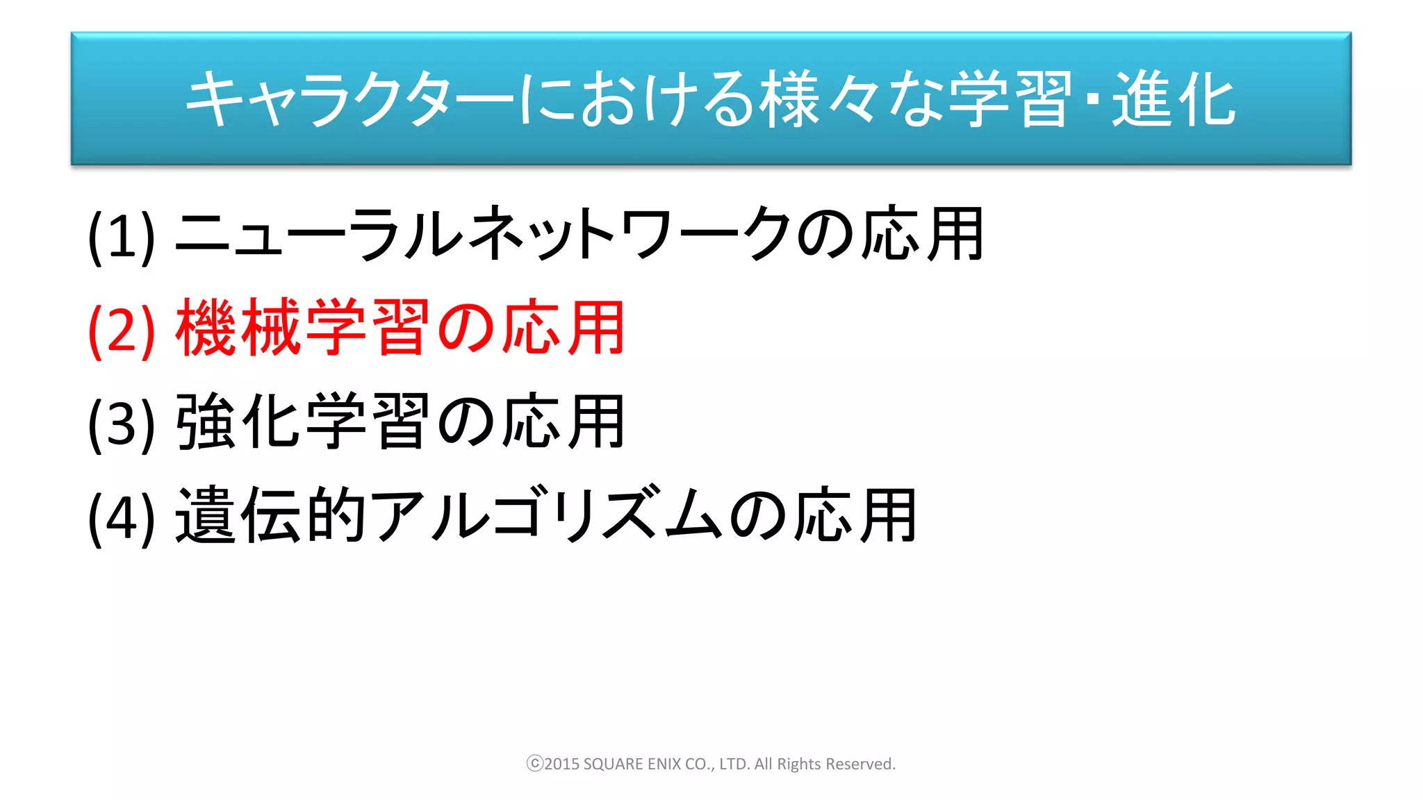 キャラクターにおける様々な学習・進化
(1) ニューラルネットワークの応用
(2) 機械学習の応用
(3) 強化学習の応用
(4) 遺伝的アルゴリズムの応用
ⓒ2015 SQUARE ENIX CO., LTD. All Rights Reserved.
 