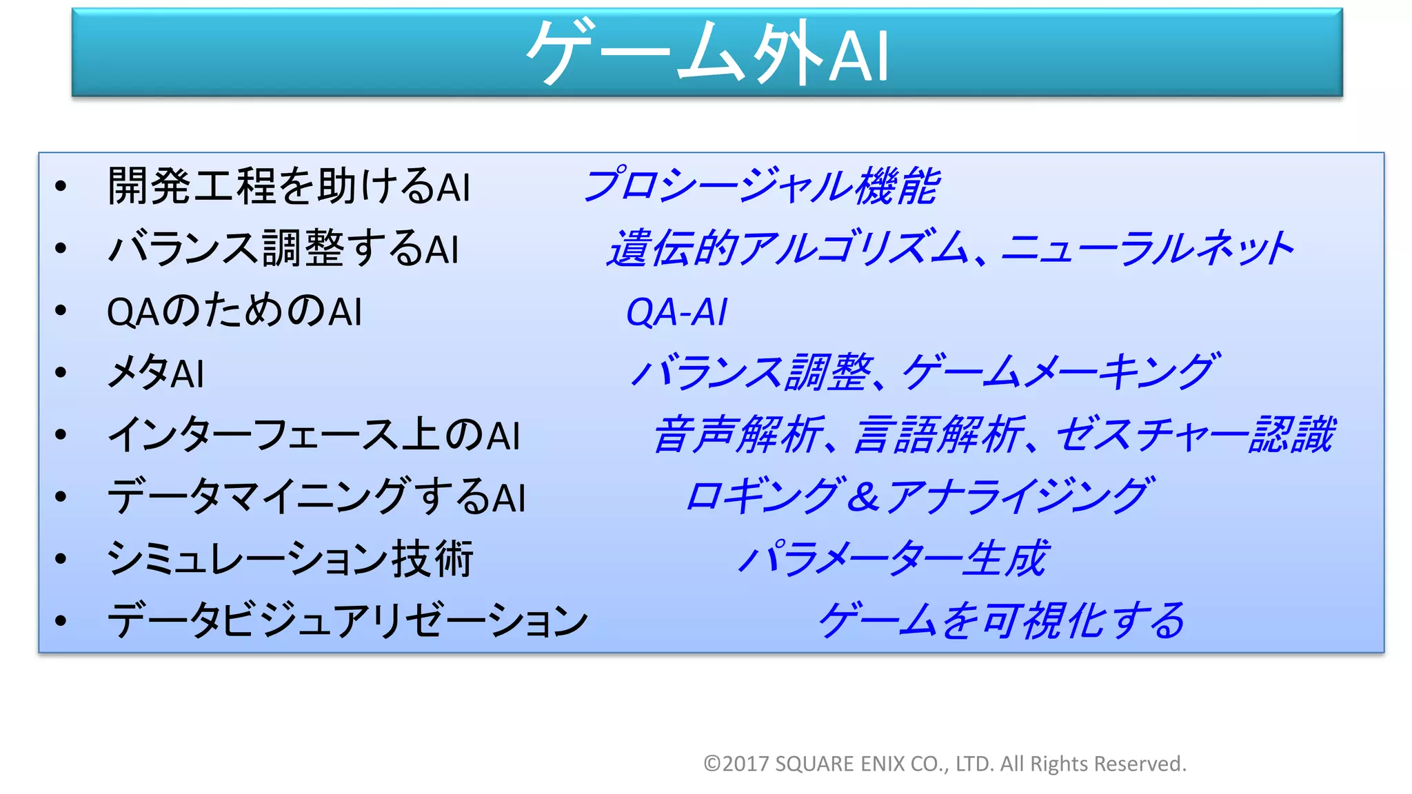 ゲーム外AI
• 開発工程を助けるAI プロシージャル機能
• バランス調整するAI 遺伝的アルゴリズム、ニューラルネット
• QAのためのAI QA-AI
• メタAI バランス調整、ゲームメーキング
• インターフェース上のAI 音声解析、言語解析、ゼスチャー認識
• データマイニングするAI ロギング＆アナライジング
• シミュレーション技術 パラメーター生成
• データビジュアリゼーション ゲームを可視化する
©2017 SQUARE ENIX CO., LTD. All Rights Reserved.
 