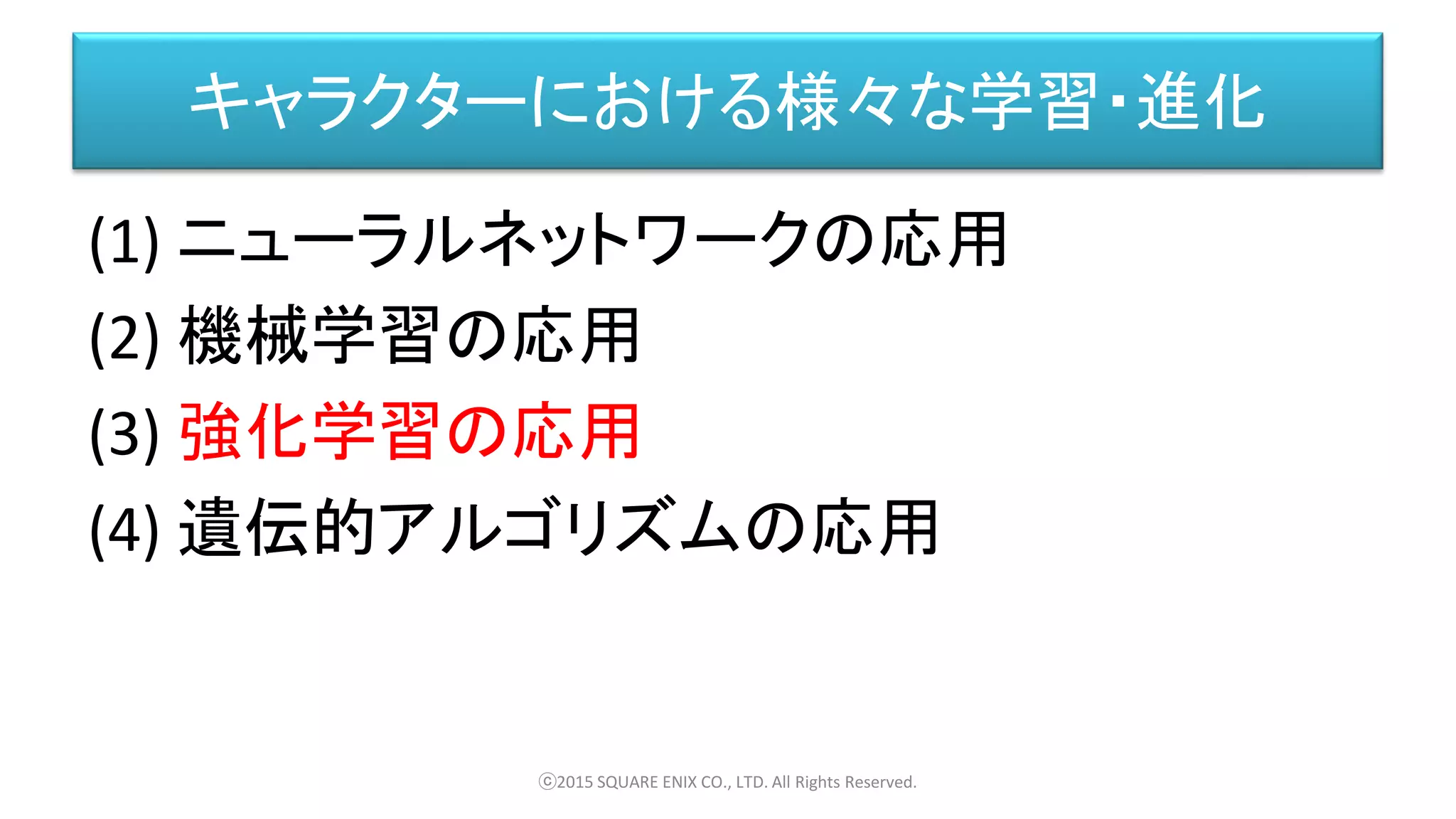 キャラクターにおける様々な学習・進化
(1) ニューラルネットワークの応用
(2) 機械学習の応用
(3) 強化学習の応用
(4) 遺伝的アルゴリズムの応用
ⓒ2015 SQUARE ENIX CO., LTD. All Rights Reserved.
 