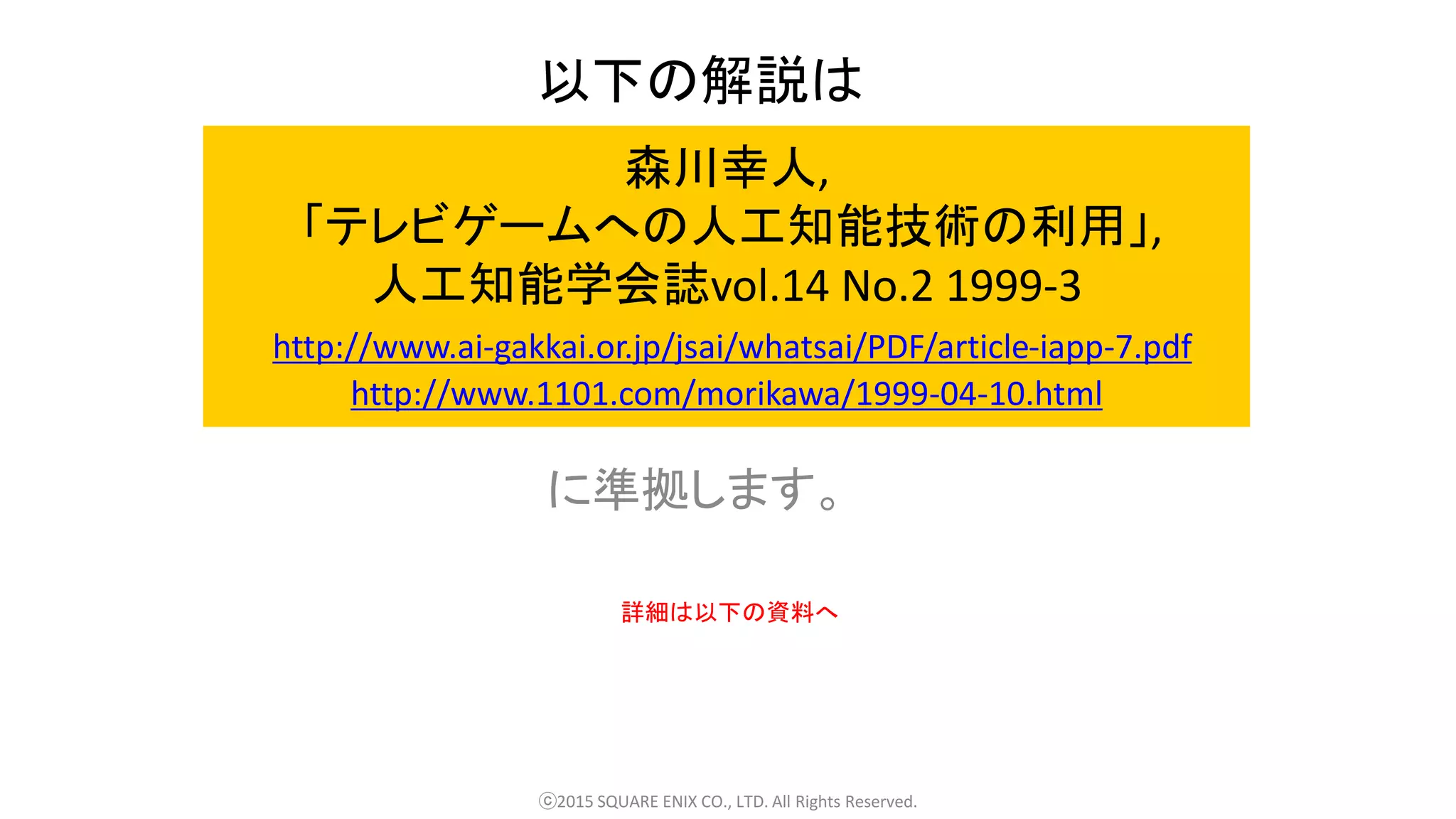 森川幸人,
「テレビゲームへの人工知能技術の利用」,
人工知能学会誌vol.14 No.2 1999-3
http://www.ai-gakkai.or.jp/jsai/whatsai/PDF/article-iapp-7.pdf
http://www.1101.com/morikawa/1999-04-10.html
に準拠します。
ⓒ2015 SQUARE ENIX CO., LTD. All Rights Reserved.
以下の解説は
詳細は以下の資料へ
 