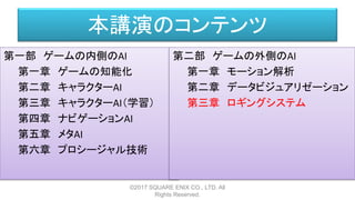 本講演のコンテンツ
第一部 ゲームの内側のAI
第一章 ゲームの知能化
第二章 キャラクターAI
第三章 キャラクターAI（学習）
第四章 ナビゲーションAI
第五章 メタAI
第六章 プロシージャル技術
©2017 SQUARE ENIX CO., LTD. All
Rights Reserved.
第二部 ゲームの外側のAI
第一章 モーション解析
第二章 データビジュアリゼーション
第三章 ロギングシステム
 