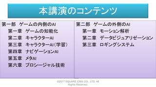 本講演のコンテンツ
第一部 ゲームの内側のAI
第一章 ゲームの知能化
第二章 キャラクターAI
第三章 キャラクターAI（学習）
第四章 ナビゲーションAI
第五章 メタAI
第六章 プロシージャル技術
©2017 SQUARE ENIX CO., LTD. All
Rights Reserved.
第二部 ゲームの外側のAI
第一章 モーション解析
第二章 データビジュアリゼーション
第三章 ロギングシステム
 
