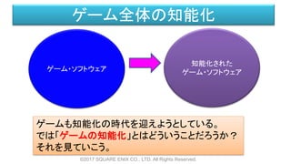 ゲーム全体の知能化
ゲーム・ソフトウェア
知能化された
ゲーム・ソフトウェア
ゲームも知能化の時代を迎えようとしている。
では「ゲームの知能化」とはどういうことだろうか？
それを見ていこう。
©2017 SQUARE ENIX CO., LTD. All Rights Reserved.
 