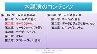 本講演のコンテンツ
第一部 ゲームの内側のAI
第一章 ゲームの知能化
第二章 キャラクターAI
第三章 キャラクターAI（学習）
第四章 ナビゲーションAI
第五章 メタAI
第六章 プロシージャル技術
©2017 SQUARE ENIX CO., LTD. All
Rights Reserved.
第二部 ゲームの外側のAI
第一章 モーション解析
第二章 データビジュアリゼーション
第三章 ロギングシステム
 