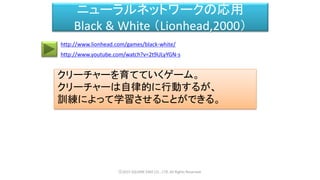 ニューラルネットワークの応用
Black & White （Lionhead,2000）
クリーチャーを育てていくゲーム。
クリーチャーは自律的に行動するが、
訓練によって学習させることができる。
ⓒ2015 SQUARE ENIX CO., LTD. All Rights Reserved.
http://www.youtube.com/watch?v=2t9ULyYGN-s
http://www.lionhead.com/games/black-white/
 