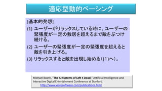 適応型動的ペーシング
[基本的発想]
(1) ユーザーがリラックスしている時に、ユーザーの
緊張度が一定の敷居を超えるまで敵をぶつけ
続ける。
(2) ユーザーの緊張度が一定の緊張度を超えると
敵を引き上げる。
(3) リラックスすると敵を出現し始める（(１)へ）。
Michael Booth, "The AI Systems of Left 4 Dead," Artificial Intelligence and
Interactive Digital Entertainment Conference at Stanford.
http://www.valvesoftware.com/publications.html
 