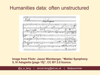 @a_e_lang | anouk.lang@ed.ac.uk | #adpsummer
Humanities data: often unstructured
Image from Flickr: Jason Weinberger, “Mahler Symphony
5, IV Adagietto [page 15]”, CC BY 2.0 licence.
 