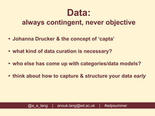 Data:
always contingent, never objective
 Johanna Drucker & the concept of ‘capta’
 what kind of data curation is necessary?
 who else has come up with categories/data models?
 think about how to capture & structure your data early
@a_e_lang | anouk.lang@ed.ac.uk | #adpsummer
 