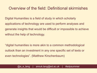 Overview of the field: Definitional skirmishes
Digital Humanities is a field of study in which scholarly
applications of technology are used to perform analyses and
generate insights that would be difficult or impossible to achieve
without the help of technology.
“digital humanities is more akin to a common methodological
outlook than an investment in any one specific set of texts or
even technologies”. (Matthew Kirschenbaum)
@a_e_lang | anouk.lang@ed.ac.uk | #adpsummer
 