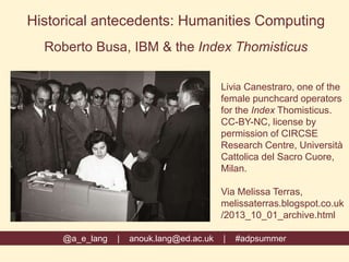 @a_e_lang | anouk.lang@ed.ac.uk | #adpsummer
Historical antecedents: Humanities Computing
Roberto Busa, IBM & the Index Thomisticus
Livia Canestraro, one of the
female punchcard operators
for the Index Thomisticus.
CC-BY-NC, license by
permission of CIRCSE
Research Centre, Università
Cattolica del Sacro Cuore,
Milan.
Via Melissa Terras,
melissaterras.blogspot.co.uk
/2013_10_01_archive.html
 