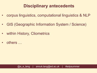 @a_e_lang | anouk.lang@ed.ac.uk | #adpsummer
Disciplinary antecedents
• corpus linguistics, computational linguistics & NLP
• GIS (Geographic Information System / Science)
• within History, Cliometrics
• others …
 
