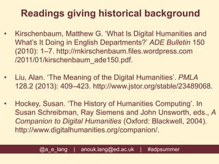 @a_e_lang | anouk.lang@ed.ac.uk | #adpsummer
Readings giving historical background
• Kirschenbaum, Matthew G. ‘What Is Digital Humanities and
What’s It Doing in English Departments?’ ADE Bulletin 150
(2010): 1–7. http://mkirschenbaum.files.wordpress.com
/2011/01/kirschenbaum_ade150.pdf.
• Liu, Alan. ‘The Meaning of the Digital Humanities’. PMLA
128.2 (2013): 409–423. http://www.jstor.org/stable/23489068.
• Hockey, Susan. ‘The History of Humanities Computing’. In
Susan Schreibman, Ray Siemens and John Unsworth, eds., A
Companion to Digital Humanities (Oxford: Blackwell, 2004).
http://www.digitalhumanities.org/companion/.
 