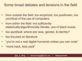 @a_e_lang | anouk.lang@ed.ac.uk | #adpsummer
Some broad debates and tensions in the field
• from outside the field: too empiricist, too positivistic, too
uncritical of the use of computers
• from within the field: not sufficiently
statistically/algorithmically literate, use of black boxes
• too apolitical: where are race, gender, & identity?
• too focused on literature
• “you’re not a real digital humanist unless you can code”
• “more hack, less yack”
 