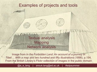Examples of projects and tools
@a_e_lang | anouk.lang@ed.ac.uk | #adpsummer
Image from In the Forbidden Land: An account of a journey in
Tibet ... With a map and two hundred and fifty illustrations (1898), p.154.
From the British Library’s Flickr collection of images in the public domain
Textual analysis
Mapping
Network analysis
 