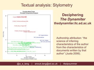 @a_e_lang | anouk.lang@ed.ac.uk | #adpsummer
Textual analysis: Stylometry
Authorship attribution: “the
science of inferring
characteristics of the author
from the characteristics of
documents written by that
author” (Juola 2006).
Deciphering
The Dynamiter
thedynamiter.llc.ed.ac.uk
 