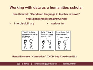 Working with data as a humanities scholar
Ben Schmidt, “Gendered language in teacher reviews”
http://benschmidt.org/profGender
 interdisciplinary  serious fun
@a_e_lang | anouk.lang@ed.ac.uk | #adpsummer
Randall Munroe, “Correlation”, XKCD, http://xkcd.com/552.
 