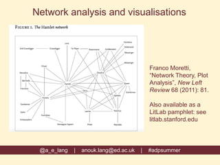 Franco Moretti,
“Network Theory, Plot
Analysis”, New Left
Review 68 (2011): 81.
Also available as a
LitLab pamphlet: see
litlab.stanford.edu
@a_e_lang | anouk.lang@ed.ac.uk | #adpsummer
Network analysis and visualisations
 