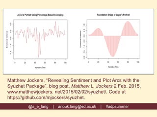 Matthew Jockers, “Revealing Sentiment and Plot Arcs with the
Syuzhet Package”, blog post, Matthew L. Jockers 2 Feb. 2015.
www.matthewjockers. net/2015/02/02/syuzhet/. Code at
https://github.com/mjockers/syuzhet.
@a_e_lang | anouk.lang@ed.ac.uk | #adpsummer
 