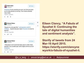 Eileen Clancy, “A Fabula of
Syuzhet II: Continuing the
tale of digital humanities
and sentiment analysis”.
Storify of tweets from 24
Mar-10 April 2015.
https://storify.com/clancyne
wyork/a-fabula-of-syuzhet-ii.
@a_e_lang | anouk.lang@ed.ac.uk | #adpsummer
 