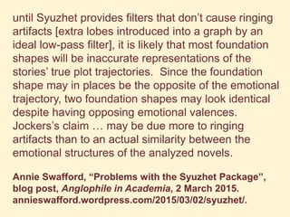 until Syuzhet provides filters that don’t cause ringing
artifacts [extra lobes introduced into a graph by an
ideal low-pass filter], it is likely that most foundation
shapes will be inaccurate representations of the
stories’ true plot trajectories. Since the foundation
shape may in places be the opposite of the emotional
trajectory, two foundation shapes may look identical
despite having opposing emotional valences.
Jockers’s claim … may be due more to ringing
artifacts than to an actual similarity between the
emotional structures of the analyzed novels.
Annie Swafford, “Problems with the Syuzhet Package”,
blog post, Anglophile in Academia, 2 March 2015.
annieswafford.wordpress.com/2015/03/02/syuzhet/.
 