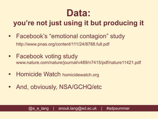 Data:
you’re not just using it but producing it
 Facebook’s “emotional contagion” study
http://www.pnas.org/content/111/24/8788.full.pdf
 Facebook voting study
www.nature.com/nature/journal/v489/n7415/pdf/nature11421.pdf
 Homicide Watch homicidewatch.org
 And, obviously, NSA/GCHQ/etc
@a_e_lang | anouk.lang@ed.ac.uk | #adpsummer
 