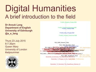 Digital Humanities
A brief introduction to the field
Dr Anouk Lang
Department of English
University of Edinburgh
@a_e_lang
Thurs 23 July 2015
6-7.30pm
Queen Mary
University of London
#adpsummer
 