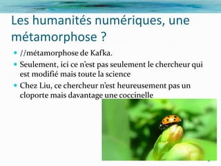 Les humanités numériques, une
métamorphose ?
 //métamorphose de Kafka.
 Seulement, ici ce n’est pas seulement le chercheur qui
  est modifié mais toute la science
 Chez Liu, ce chercheur n’est heureusement pas un
  cloporte mais davantage une coccinelle




                                                           11
 