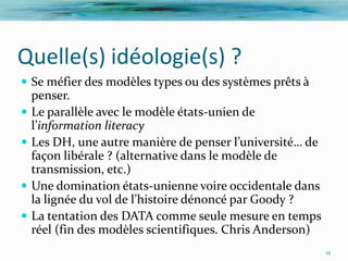 Quelle(s) idéologie(s) ?
 Se méfier des modèles types ou des systèmes prêts à
    penser.
   Le parallèle avec le modèle états-unien de
    l’information literacy
   Les DH, une autre manière de penser l’université… de
    façon libérale ? (alternative dans le modèle de
    transmission, etc.)
   Une domination états-unienne voire occidentale dans
    la lignée du vol de l’histoire dénoncé par Goody ?
   La tentation des DATA comme seule mesure en temps
    réel (fin des modèles scientifiques. Chris Anderson)
                                                           12
 