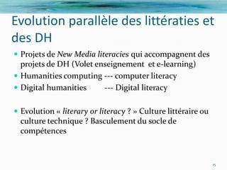 Evolution parallèle des littératies et
des DH
 Projets de New Media literacies qui accompagnent des
  projets de DH (Volet enseignement et e-learning)
 Humanities computing --- computer literacy
 Digital humanities     --- Digital literacy

 Evolution « literary or literacy ? » Culture littéraire ou
  culture technique ? Basculement du socle de
  compétences


                                                               15
 