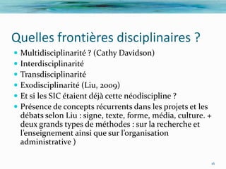 Quelles frontières disciplinaires ?
   Multidisciplinarité ? (Cathy Davidson)
   Interdisciplinarité
   Transdisciplinarité
   Exodisciplinarité (Liu, 2009)
   Et si les SIC étaient déjà cette néodiscipline ?
   Présence de concepts récurrents dans les projets et les
    débats selon Liu : signe, texte, forme, média, culture. +
    deux grands types de méthodes : sur la recherche et
    l’enseignement ainsi que sur l’organisation
    administrative )

                                                            16
 
