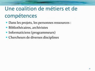 Une coalition de métiers et de
compétences
 Dans les projets, les personnes ressources :
 Bibliothécaires, archivistes
 Informaticiens (programmeurs)
 Chercheurs de diverses disciplines




                                                 18
 
