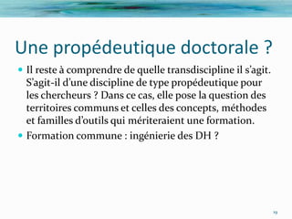 Une propédeutique doctorale ?
 Il reste à comprendre de quelle transdiscipline il s’agit.
  S’agit-il d’une discipline de type propédeutique pour
  les chercheurs ? Dans ce cas, elle pose la question des
  territoires communs et celles des concepts, méthodes
  et familles d’outils qui mériteraient une formation.
 Formation commune : ingénierie des DH ?




                                                               19
 