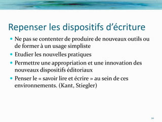 Repenser les dispositifs d’écriture
 Ne pas se contenter de produire de nouveaux outils ou
  de former à un usage simpliste
 Etudier les nouvelles pratiques
 Permettre une appropriation et une innovation des
  nouveaux dispositifs éditoriaux
 Penser le « savoir lire et écrire » au sein de ces
  environnements. (Kant, Stiegler)




                                                          20
 