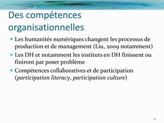 Des compétences
organisationnelles
 Les humanités numériques changent les processus de
  production et de management (Liu, 2009 notamment)
 Les DH et notamment les instituts en DH finissent ou
  finiront par poser problème
 Compétences collaboratives et de participation
  (participation literacy, participation culture)




                                                         21
 