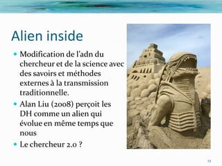 Alien inside
 Modification de l’adn du
  chercheur et de la science avec
  des savoirs et méthodes
  externes à la transmission
  traditionnelle.
 Alan Liu (2008) perçoit les
  DH comme un alien qui
  évolue en même temps que
  nous
 Le chercheur 2.0 ?
                                    23
 