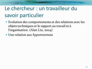 Le chercheur : un travailleur du
savoir particulier
 Evolution des comportements et des relations avec les
  objets techniques et le rapport au travail et à
  l’organisation. (Alan Liu, 2004)
 Une relation aux hypomnemata




                                                          25
 