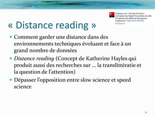 « Distance reading »
 Comment garder une distance dans des
  environnements techniques évoluant et face à un
  grand nombre de données
 Distance reading (Concept de Katherine Hayles qui
  produit aussi des recherches sur … la translittératie et
  la question de l’attention)
 Dépasser l’opposition entre slow science et speed
  science



                                                             27
 