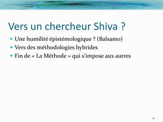 Vers un chercheur Shiva ?
 Une humilité épistémologique ? (Balsamo)
 Vers des méthodologies hybrides
 Fin de « La Méthode » qui s’impose aux autres




                                                  30
 