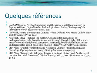 Quelques références

 BALSAMO, Ann, “technohumanism and the rise of digital humanities” in
  Aspray, William. Digital Media: Technological and Social Challenges of the
  Interactive World. Scarecrow Press, 2011.
 JENKINS, Henry. Convergence Culture: Where Old and New Media Collide. New
  York University Press, 2006
 Kolowich, Steve «Behind the curtain. Could digital humanities to
  undergraduates could boost information literacy? | Inside Higher Ed », s. d.,
  http://www.insidehighered.com/news/2012/01/27/could-digital-humanities-
  undergraduates-could-boost-information-literacy#.TyK7VRK7ias.delicious.
 LIU, Alan. “Digital Humanities and Academic Change” “EnglishLanguage
  Notes”, 47, (Spring-Summer 2009), Spring-Summer 2009,p,17-35
 LIU, Alan. “Transcendental Data: Toward a Cultural History and Aesthetics of
  the New Encoded Discourse”, Critical Inquiry, Vol. 31, No. 1 (Autumn 2004), pp.
  49-84




                                                                                33
 