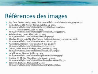 Références des images
 Jag. Data Centre, mai 9, 2005. http://www.flickr.com/photos/route79/13120127/.
 JoesSistah, . FREE texture bron13, octobre 25, 2009.
  http://www.flickr.com/photos/27805557@N08/4232996151/.
 ———. Texture dt7fm5, juin 19, 2009.
  http://www.flickr.com/photos/27805557@N08/4904432025/.
 Kolehmainen, Lauri. Alien, juin 17, 2007.
  http://www.flickr.com/photos/dotsi/560324177/.
 Mueller, Derek. « As We May Think » Collagist Summary, octobre 11, 2006.
  http://www.flickr.com/photos/ewidem/267102215/.
 Napolitano, Daniele. Hard disk head, mai 30, 2007.
  http://www.flickr.com/photos/dnax/2175433333/.
 Oliveri, Mike. Punch the Keys, Boy!, janvier 27, 2007.
  http://www.flickr.com/photos/mikeoliveri/373297901/.
 rubyblossom. Texture, juillet 25, 2011.
  http://www.flickr.com/photos/rubyblossom/6080054314/.
 Studios, HJ Media. Alien Concept 1, janvier 7, 2012.
  http://www.flickr.com/photos/hjmediastudios/6654766573/.
 Tanswell, Richard. Alien, juillet 3, 2010.
  http://www.flickr.com/photos/richiesoft/4806208064/.

                                                                                   34
 