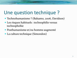 Une question technique ?
 Technohumanisme ? (Balsamo, 2006, Davidson)
 Les risques habituels : technophilie versus
  technophobie
 Posthumanisme et/ou homme augmenté
 La culture technique (Simondon)




                                                5
 
