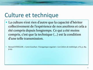 Culture et technique
 La culture n’est rien d’autre que la capacité d’hériter
    collectivement de l’expérience de nos ancêtres et cela a
    été compris depuis longtemps. Ce qui a été moins
    compris, c’est que la technique (…) est la condition
    d’une telle transmission.

   Bernard STIEGLER. « Leroi-Gourhan : l'inorganique organisé » Les Cahiers de médiologie, n°6, p. 189.
    p.193




                                                                                                           6
 