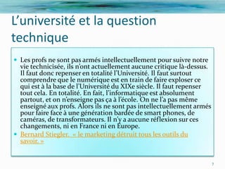 L’université et la question
technique
 Les profs ne sont pas armés intellectuellement pour suivre notre
  vie technicisée, ils n’ont actuellement aucune critique l{-dessus.
  Il faut donc repenser en totalité l’Université. Il faut surtout
  comprendre que le numérique est en train de faire exploser ce
  qui est { la base de l’Université du XIXe siècle. Il faut repenser
  tout cela. En totalité. En fait, l’informatique est absolument
  partout, et on n’enseigne pas ça { l’école. On ne l’a pas même
  enseigné aux profs. Alors ils ne sont pas intellectuellement armés
  pour faire face à une génération bardée de smart phones, de
  caméras, de transformateurs. Il n’y a aucune réflexion sur ces
  changements, ni en France ni en Europe.
 Bernard Stiegler. « le marketing détruit tous les outils du
  savoir. »


                                                                       7
 