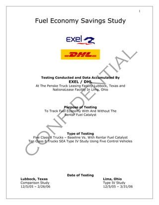 1
Fuel Economy Savings Study
Testing Conducted and Data Accumulated By
EXEL / DHL
At The Penske Truck Leasing Facility Lubbock, Texas and
NationaLease Facility In Lima, Ohio
Purpose of Testing
To Track Fuel Economy With And Without The
Rentar Fuel Catalyst
Type of Testing
Five Class 8 Trucks – Baseline Vs. With Rentar Fuel Catalyst
Ten Class 8 Trucks SEA Type IV Study Using Five Control Vehicles
Date of Testing
Lubbock, Texas Lima, Ohio
Comparison Study Type IV Study
12/5/05 – 2/26/06 12/5/05 – 3/31/06
 