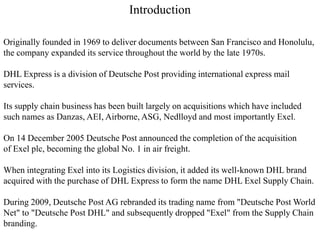 Introduction
Originally founded in 1969 to deliver documents between San Francisco and Honolulu,
the company expanded its service throughout the world by the late 1970s.
DHL Express is a division of Deutsche Post providing international express mail
services.
Its supply chain business has been built largely on acquisitions which have included
such names as Danzas, AEI, Airborne, ASG, Nedlloyd and most importantly Exel.
On 14 December 2005 Deutsche Post announced the completion of the acquisition
of Exel plc, becoming the global No. 1 in air freight.
When integrating Exel into its Logistics division, it added its well-known DHL brand
acquired with the purchase of DHL Express to form the name DHL Exel Supply Chain.
During 2009, Deutsche Post AG rebranded its trading name from "Deutsche Post World
Net" to "Deutsche Post DHL" and subsequently dropped "Exel" from the Supply Chain
branding.
 