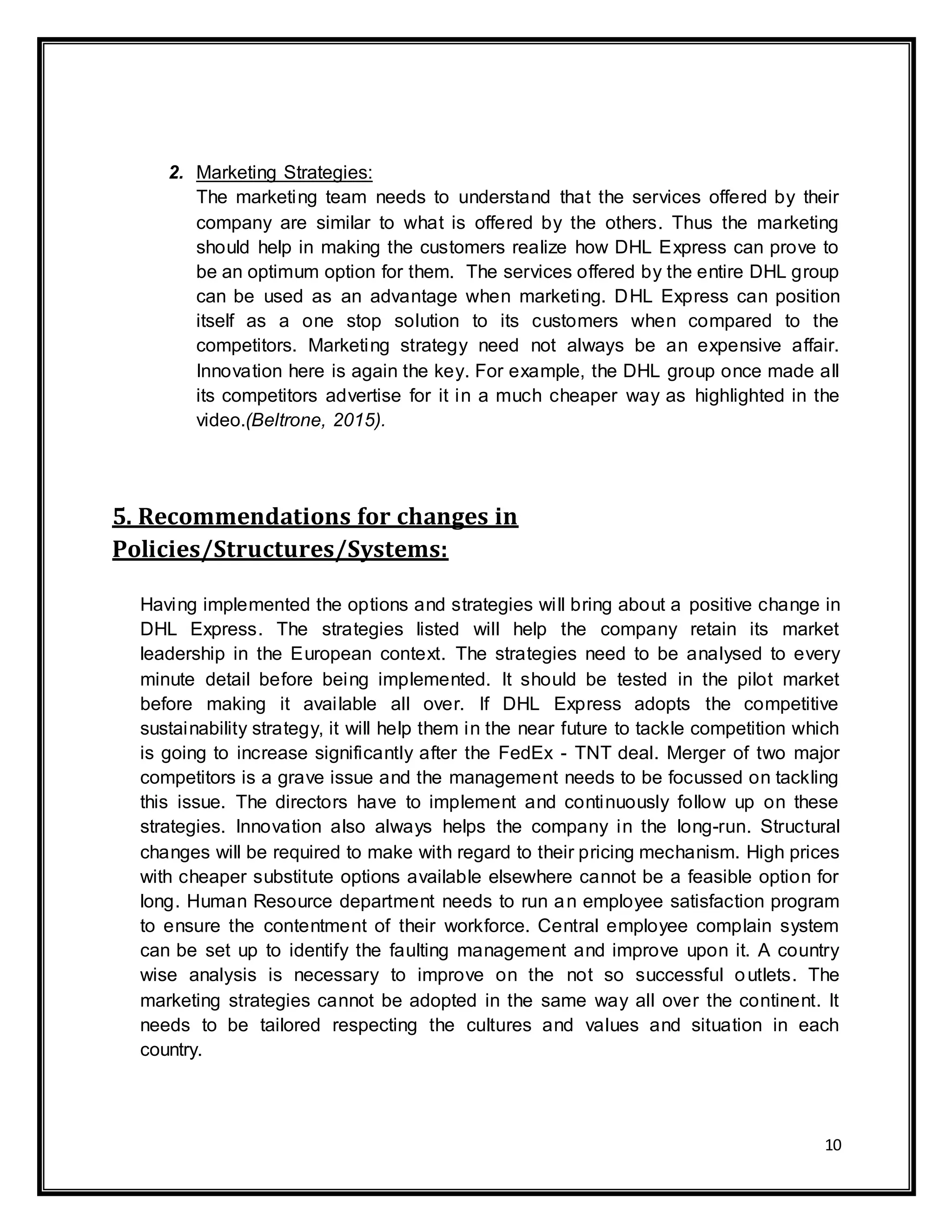 10
2. Marketing Strategies:
The marketing team needs to understand that the services offered by their
company are similar to what is offered by the others. Thus the marketing
should help in making the customers realize how DHL Express can prove to
be an optimum option for them. The services offered by the entire DHL group
can be used as an advantage when marketing. DHL Express can position
itself as a one stop solution to its customers when compared to the
competitors. Marketing strategy need not always be an expensive affair.
Innovation here is again the key. For example, the DHL group once made all
its competitors advertise for it in a much cheaper way as highlighted in the
video.(Beltrone, 2015).
5. Recommendations for changes in
Policies/Structures/Systems:
Having implemented the options and strategies will bring about a positive change in
DHL Express. The strategies listed will help the company retain its market
leadership in the European context. The strategies need to be analysed to every
minute detail before being implemented. It should be tested in the pilot market
before making it available all over. If DHL Express adopts the competitive
sustainability strategy, it will help them in the near future to tackle competition which
is going to increase significantly after the FedEx - TNT deal. Merger of two major
competitors is a grave issue and the management needs to be focussed on tackling
this issue. The directors have to implement and continuously follow up on these
strategies. Innovation also always helps the company in the long-run. Structural
changes will be required to make with regard to their pricing mechanism. High prices
with cheaper substitute options available elsewhere cannot be a feasible option for
long. Human Resource department needs to run an employee satisfaction program
to ensure the contentment of their workforce. Central employee complain system
can be set up to identify the faulting management and improve upon it. A country
wise analysis is necessary to improve on the not so successful outlets. The
marketing strategies cannot be adopted in the same way all over the continent. It
needs to be tailored respecting the cultures and values and situation in each
country.
 