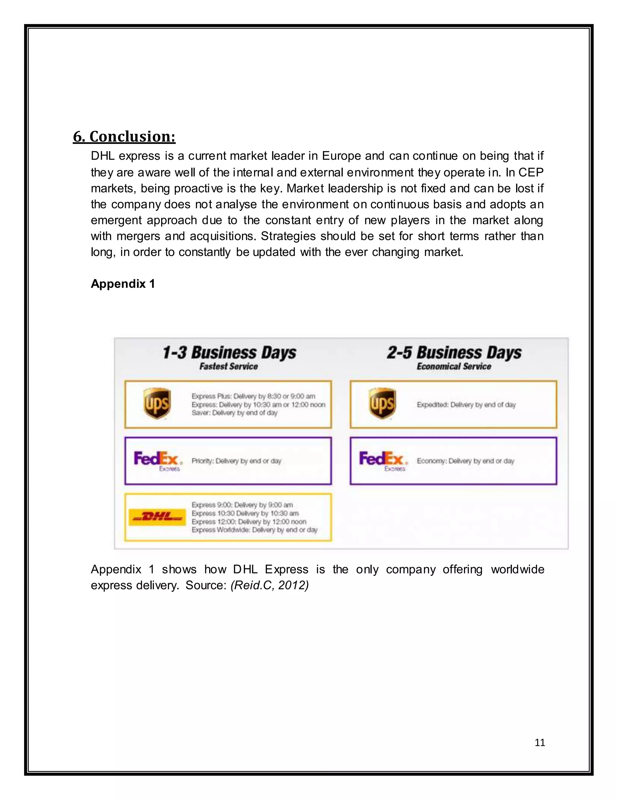 11
6. Conclusion:
DHL express is a current market leader in Europe and can continue on being that if
they are aware well of the internal and external environment they operate in. In CEP
markets, being proactive is the key. Market leadership is not fixed and can be lost if
the company does not analyse the environment on continuous basis and adopts an
emergent approach due to the constant entry of new players in the market along
with mergers and acquisitions. Strategies should be set for short terms rather than
long, in order to constantly be updated with the ever changing market.
Appendix 1
Appendix 1 shows how DHL Express is the only company offering worldwide
express delivery. Source: (Reid.C, 2012)
 