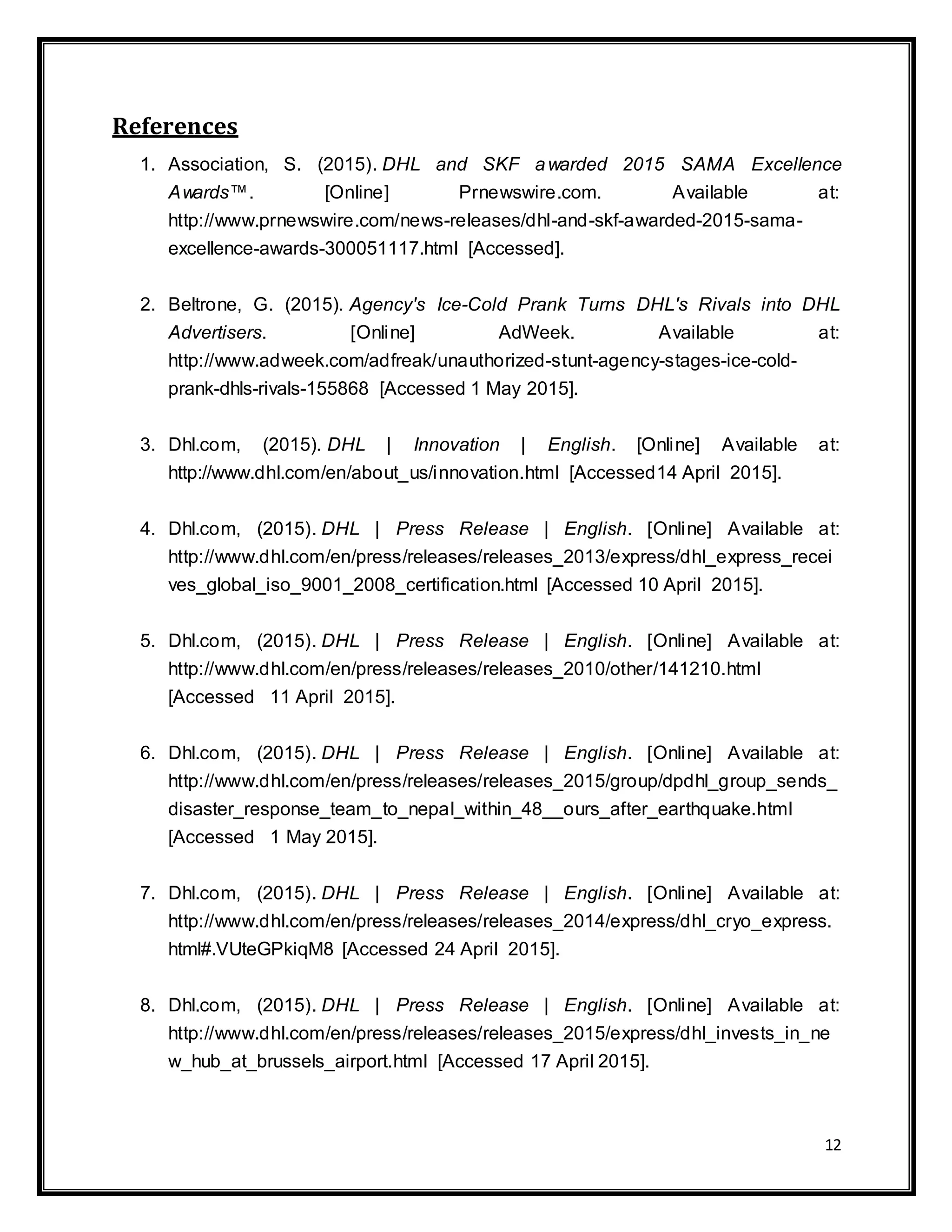12
References
1. Association, S. (2015). DHL and SKF awarded 2015 SAMA Excellence
Awards™. [Online] Prnewswire.com. Available at:
http://www.prnewswire.com/news-releases/dhl-and-skf-awarded-2015-sama-
excellence-awards-300051117.html [Accessed].
2. Beltrone, G. (2015). Agency's Ice-Cold Prank Turns DHL's Rivals into DHL
Advertisers. [Online] AdWeek. Available at:
http://www.adweek.com/adfreak/unauthorized-stunt-agency-stages-ice-cold-
prank-dhls-rivals-155868 [Accessed 1 May 2015].
3. Dhl.com, (2015). DHL | Innovation | English. [Online] Available at:
http://www.dhl.com/en/about_us/innovation.html [Accessed14 April 2015].
4. Dhl.com, (2015). DHL | Press Release | English. [Online] Available at:
http://www.dhl.com/en/press/releases/releases_2013/express/dhl_express_recei
ves_global_iso_9001_2008_certification.html [Accessed 10 April 2015].
5. Dhl.com, (2015). DHL | Press Release | English. [Online] Available at:
http://www.dhl.com/en/press/releases/releases_2010/other/141210.html
[Accessed 11 April 2015].
6. Dhl.com, (2015). DHL | Press Release | English. [Online] Available at:
http://www.dhl.com/en/press/releases/releases_2015/group/dpdhl_group_sends_
disaster_response_team_to_nepal_within_48__ours_after_earthquake.html
[Accessed 1 May 2015].
7. Dhl.com, (2015). DHL | Press Release | English. [Online] Available at:
http://www.dhl.com/en/press/releases/releases_2014/express/dhl_cryo_express.
html#.VUteGPkiqM8 [Accessed 24 April 2015].
8. Dhl.com, (2015). DHL | Press Release | English. [Online] Available at:
http://www.dhl.com/en/press/releases/releases_2015/express/dhl_invests_in_ne
w_hub_at_brussels_airport.html [Accessed 17 April 2015].
 