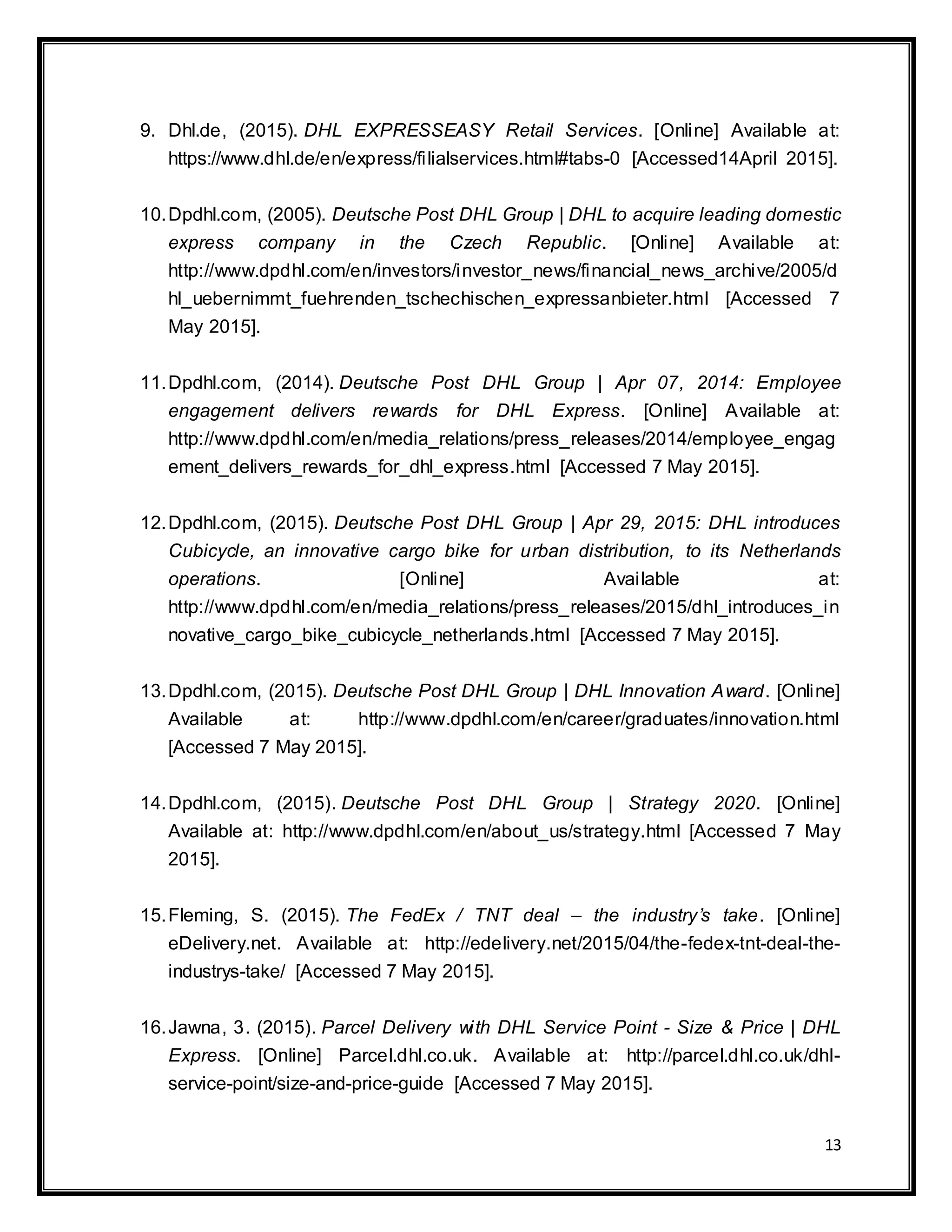 13
9. Dhl.de, (2015). DHL EXPRESSEASY Retail Services. [Online] Available at:
https://www.dhl.de/en/express/filialservices.html#tabs-0 [Accessed14April 2015].
10.Dpdhl.com, (2005). Deutsche Post DHL Group | DHL to acquire leading domestic
express company in the Czech Republic. [Online] Available at:
http://www.dpdhl.com/en/investors/investor_news/financial_news_archive/2005/d
hl_uebernimmt_fuehrenden_tschechischen_expressanbieter.html [Accessed 7
May 2015].
11.Dpdhl.com, (2014). Deutsche Post DHL Group | Apr 07, 2014: Employee
engagement delivers rewards for DHL Express. [Online] Available at:
http://www.dpdhl.com/en/media_relations/press_releases/2014/employee_engag
ement_delivers_rewards_for_dhl_express.html [Accessed 7 May 2015].
12.Dpdhl.com, (2015). Deutsche Post DHL Group | Apr 29, 2015: DHL introduces
Cubicycle, an innovative cargo bike for urban distribution, to its Netherlands
operations. [Online] Available at:
http://www.dpdhl.com/en/media_relations/press_releases/2015/dhl_introduces_in
novative_cargo_bike_cubicycle_netherlands.html [Accessed 7 May 2015].
13.Dpdhl.com, (2015). Deutsche Post DHL Group | DHL Innovation Award. [Online]
Available at: http://www.dpdhl.com/en/career/graduates/innovation.html
[Accessed 7 May 2015].
14.Dpdhl.com, (2015). Deutsche Post DHL Group | Strategy 2020. [Online]
Available at: http://www.dpdhl.com/en/about_us/strategy.html [Accessed 7 May
2015].
15.Fleming, S. (2015). The FedEx / TNT deal – the industry’s take. [Online]
eDelivery.net. Available at: http://edelivery.net/2015/04/the-fedex-tnt-deal-the-
industrys-take/ [Accessed 7 May 2015].
16.Jawna, 3. (2015). Parcel Delivery with DHL Service Point - Size & Price | DHL
Express. [Online] Parcel.dhl.co.uk. Available at: http://parcel.dhl.co.uk/dhl-
service-point/size-and-price-guide [Accessed 7 May 2015].
 